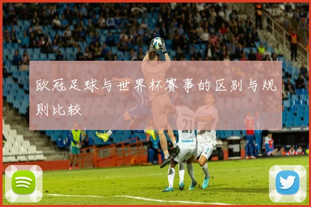 欧冠足球与世界杯赛事的区别与规则比较