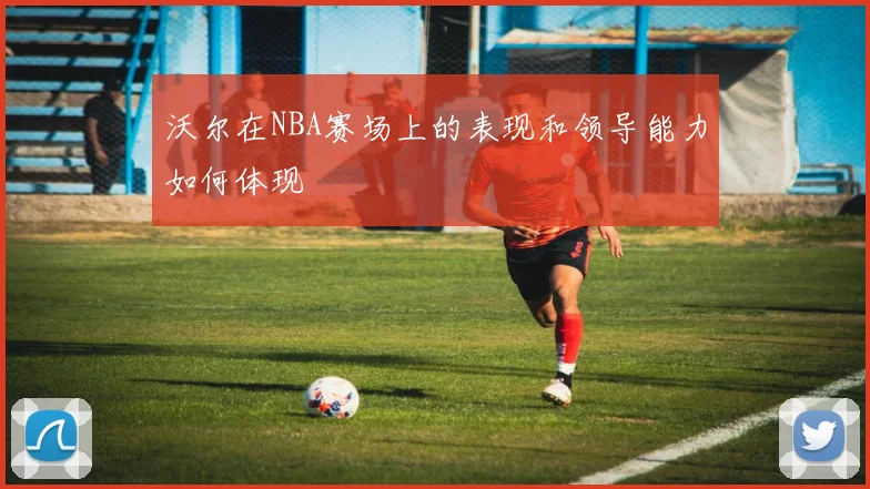 沃尔在NBA赛场上的表现和领导能力如何体现