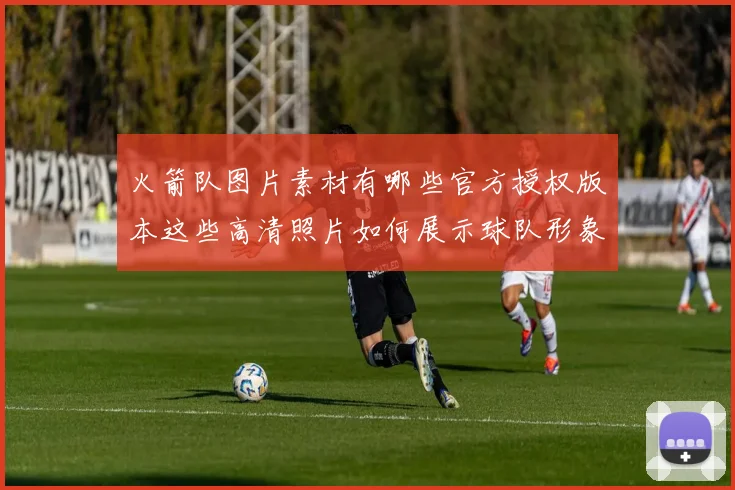火箭队图片素材有哪些官方授权版本这些高清照片如何展示球队形象和球员风采