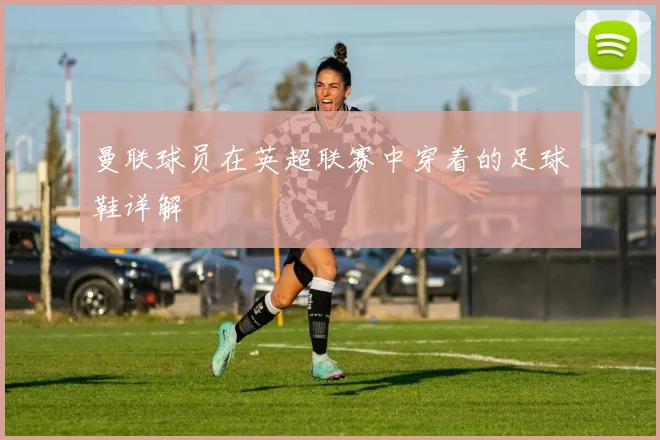 曼联球员在英超联赛中穿着的足球鞋详解