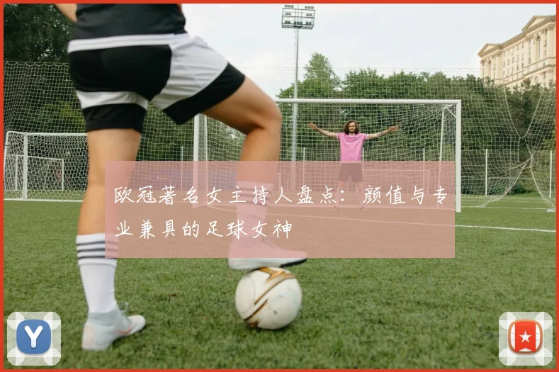 欧冠著名女主持人盘点：颜值与专业兼具的足球女神